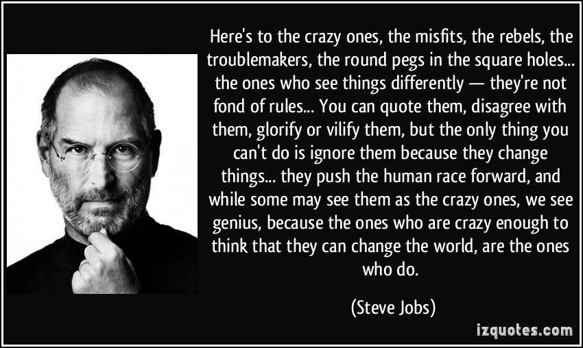Here’s to the crazy ones, the misfits, the rebels, the troublemakers, the round pegs in the square holes… the ones who see things differently– they’re not fond of rules…” –Steve Jobs